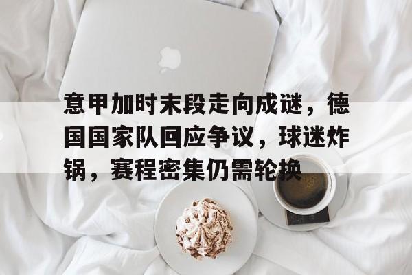 九游体育-意甲加时末段走向成谜,德国国家队回应争议,球迷炸锅,赛程密集仍需轮换的简单介绍