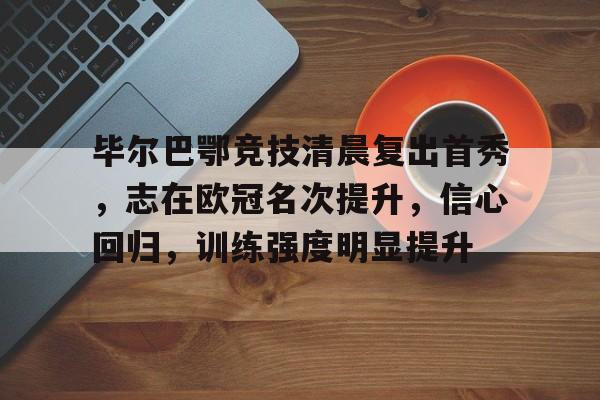 九游登录入口-关于毕尔巴鄂竞技清晨复出首秀,志在欧冠名次提升,信心回归,训练强度明显提升的信息