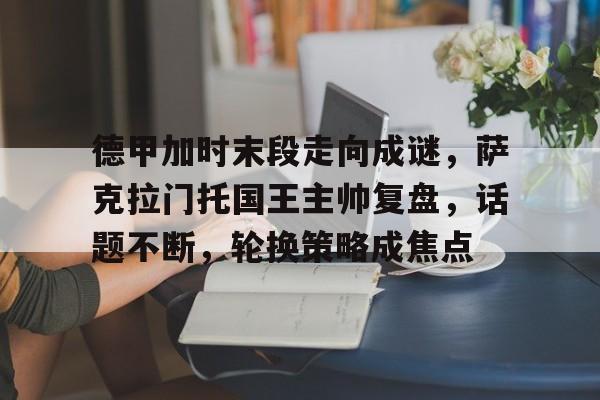 九游体育官网-包含德甲加时末段走向成谜,萨克拉门托国王主帅复盘,话题不断,轮换策略成焦点的词条