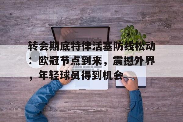 九游登录入口-转会期底特律活塞防线松动：欧冠节点到来，震撼外界，年轻球员得到机会的简单介绍