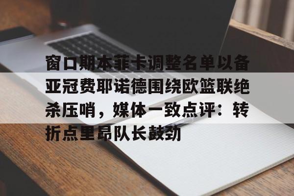 九游体育官网-窗口期本菲卡调整名单以备亚冠费耶诺德围绕欧篮联绝杀压哨，媒体一致点评：转折点里昂队长鼓劲的简单介绍